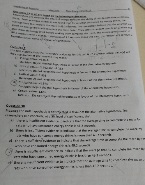 University of Zululand.
May/June Main Exam: 45(S)TTII)
14
Questions 37 to 40 are based on the following information:
Researchers are studying the effect of energy drinks on the ability of rats to complete a comple
maze. From previous studies it was found thar for rats that consumed no energy drinks, the
average time to complete the maze is 49.2 seconds. The researchers believe that the rats that are
given an energy drink will complete the maze faster. They select a random sample of 10 mice and
give them an energy drink before making them complete the maze. The sample gives a mean of
46.2 seconds with a standard deviation of 3.5 seconds. Using this data, the researchers conduct a
hypothesis test using a 5% level of significance.
Question 7
The test statistic that the researchers calculate for this test is -2.71. What critical value(s) will
they use and what decision will they make?
a) Critical value: −1.833.
Decision: Reject the null hypothesis in favour of the alternative hypothesis.
b) Critical values: 2.262 and -2.262
Decision: Do not reject the null hypothesis in favour of the alternative hypothesis.
c) Critical value: 1.833
Decision: Do not reject the null hypothesis in favour of the alternative hypothesis.
d) Critical value: −1.645
Decision: Reject the null hypothesis in favour of the alternative hypothesis.
e) Critical value: 1.645
Decision: Do not reject the null hypothesis in favour of the alternative hypothesis.
Question 38
Suppose the null hypothesis is not rejected in favour of the alternative hypothesis. The
researchers can conclude, at a 5% level of significance, that
a) there is insufficient evidence to indicate that the average time to complete the maze by
rats who have consumed energy drinks is 46.2 seconds.
b) there is insufficient evidence to indicate that the average time to complete the maze by
rats who have consumed energy drinks is more than 49.2 seconds.
c) there is sufficient evidence to indicate that the average time to complete the maze by rat
who have consumed energy drinks is 49.2 seconds.
d) there is insufficient evidence to indicate that the average time to complete the maze by
rats who have consumed energy drinks is less than 49.2 seconds.
e) there is insufficient evidence to indicate that the average time to complete the maze b
rats who have consumed energy drinks is less than 46.2 seconds.