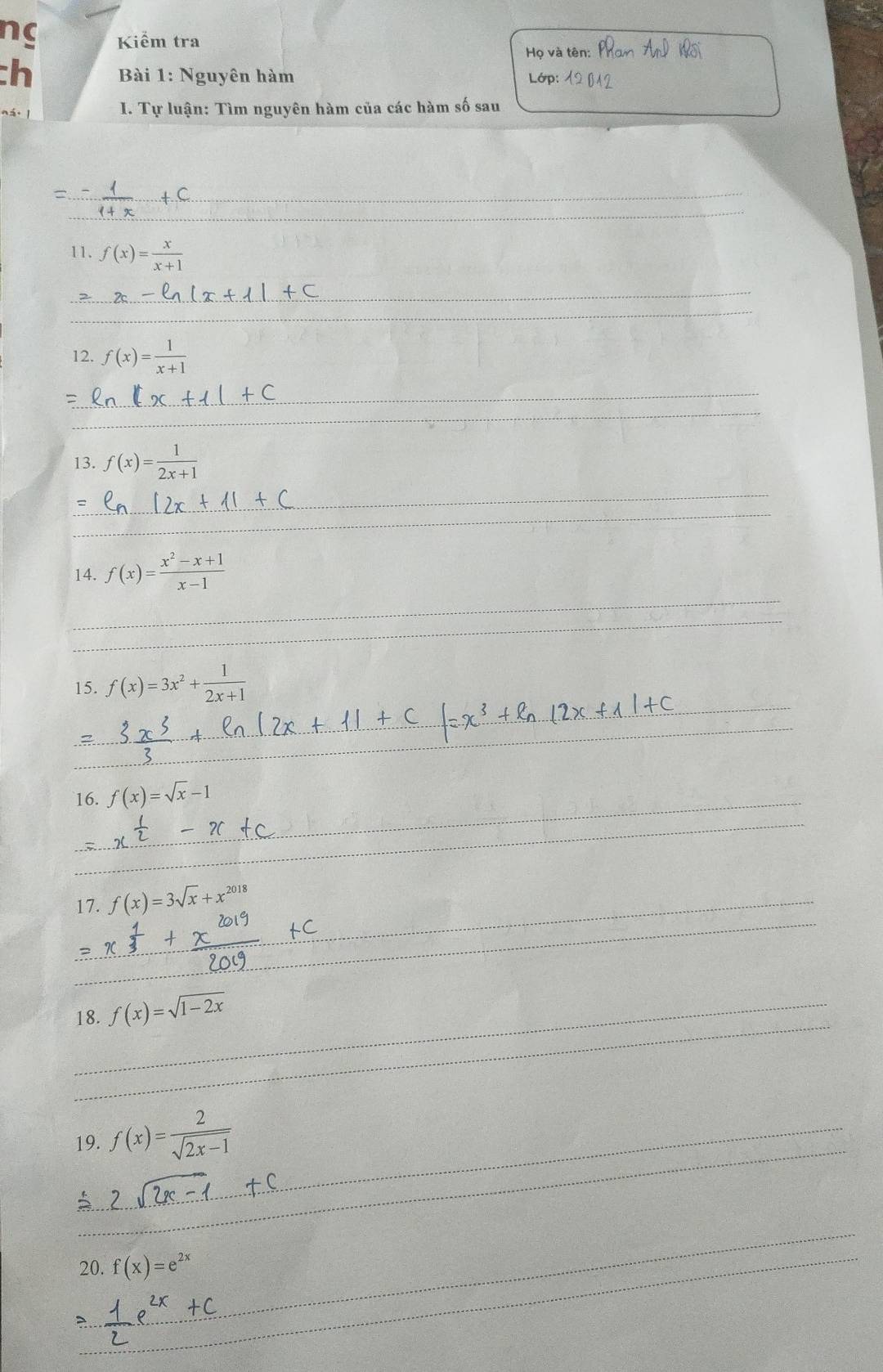 nc Kiểm tra 
Ho và tên 
:h Bài 1: Nguyên hàm Lớp: 
ná I. Tự luận: Tìm nguyên hàm của các hàm số sau 
= 
_ 
_ 
11. f(x)= x/x+1 
_ 
_ 
12. f(x)= 1/x+1 
_ 
_ 
13. f(x)= 1/2x+1 
_ 
_ 
_ 
14. f(x)= (x^2-x+1)/x-1 
_ 
_ 
15. f(x)=3x^2+ 1/2x+1 
__ 
_ 
16. f(x)=sqrt(x)-1
_ 
_ 
17. f(x)=3sqrt(x)+x^(2018) _ 
_ 
_ 
_18. f(x)=sqrt(1-2x)
_ 
19. f(x)= 2/sqrt(2x-1) 
5 
_ 
_20. f(x)=e^(2x)
