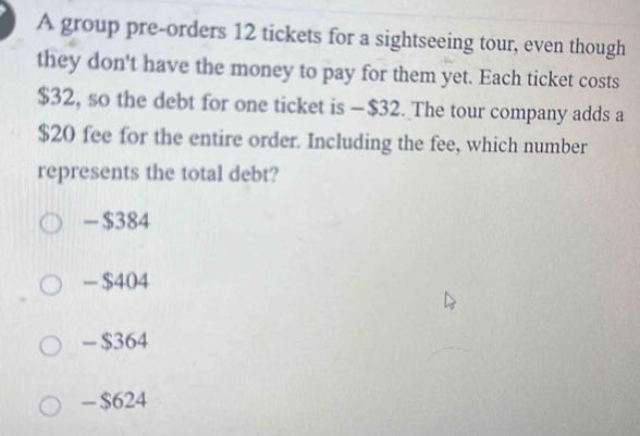 A group pre-orders 12 tickets for a sightseeing tour, even though
they don't have the money to pay for them yet. Each ticket costs
$32, so the debt for one ticket is — $32. The tour company adds a
$20 fee for the entire order. Including the fee, which number
represents the total debt?
- $384
— $404
- $364
- $624