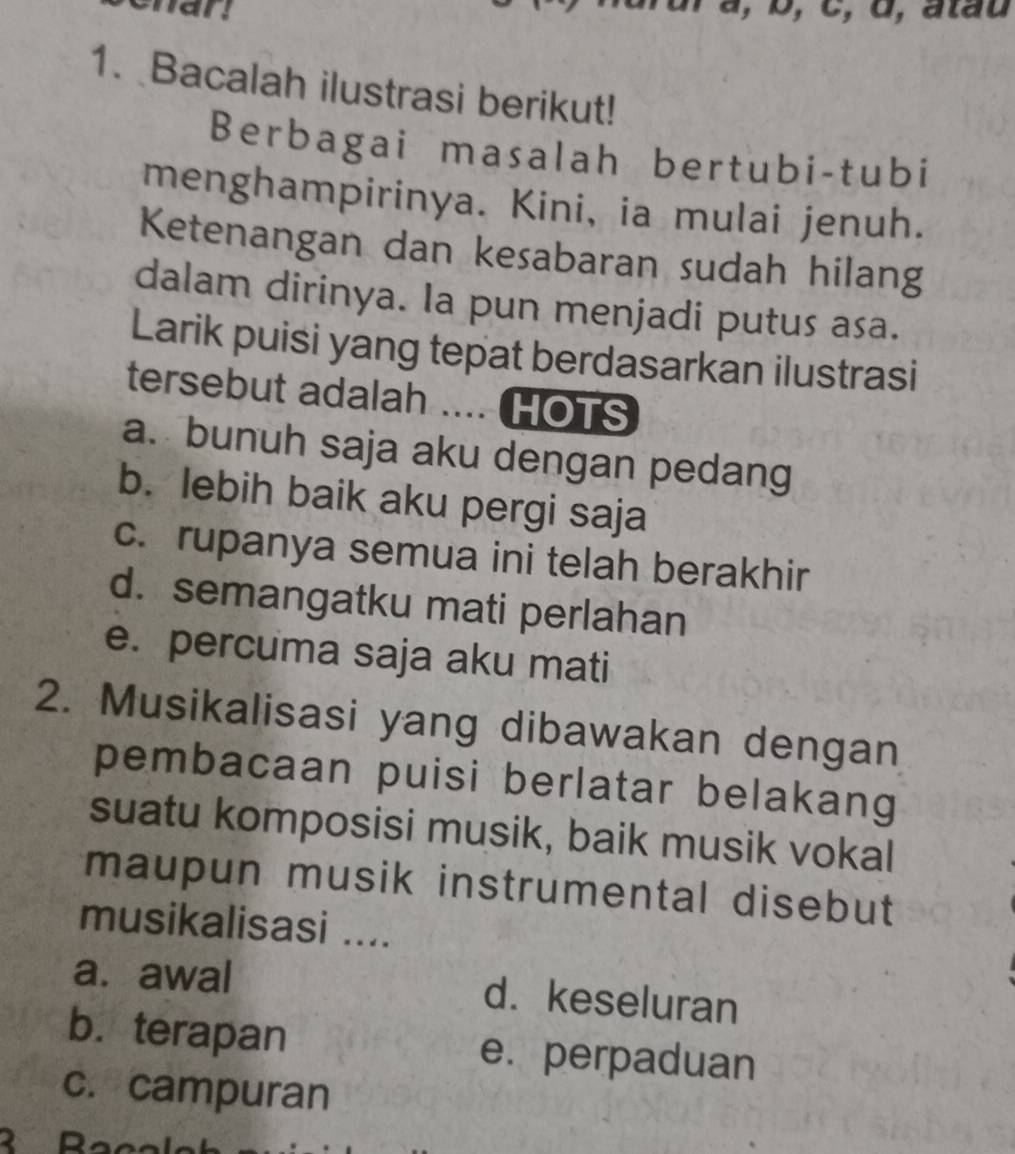 a , b, c, d, atau
1. Bacalah ilustrasi berikut!
Berbagai masalah bertubi-tubi
menghampirinya. Kini, ia mulai jenuh.
Ketenangan dan kesabaran sudah hilang
dalam dirinya. Ia pun menjadi putus asa.
Larik puisi yang tepat berdasarkan ilustrasi
tersebut adalah .... HOTS
a. bunuh saja aku dengan pedang
b. lebih baik aku pergi saja
c. rupanya semua ini telah berakhir
d. semangatku mati perlahan
e. percuma saja aku mati
2. Musikalisasi yang dibawakan dengan
pembacaan puisi berlatar belakang
suatu komposisi musik, baik musik vokal
maupun musik instrumental disebut
musikalisasi ....
a. awal d. keseluran
b. terapan e. perpaduan
c. campuran