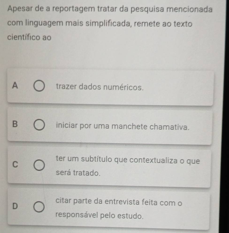 Apesar de a reportagem tratar da pesquisa mencionada
com linguagem mais simplificada, remete ao texto
científico ao
A trazer dados numéricos.
B
iniciar por uma manchete chamativa.
C
ter um subtítulo que contextualiza o que
será tratado.
D
citar parte da entrevista feita com o
responsável pelo estudo.