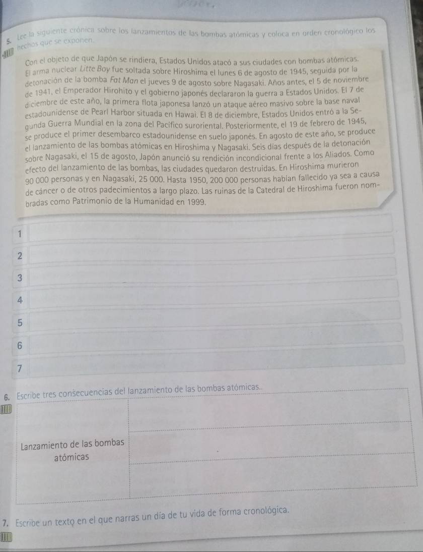 Lee la siguiente crónica sobre los lanzamientos de las bombas atómicas y coloca en orden cronológico los
hechos que se exponen.
Con el objeto de que Japón se rindiera, Estados Unidos atacó a sus ciudades con bombas atómicas.
El arma nuclear Litte Boy fue soltada sobre Hiroshima el lunes 6 de agosto de 1945, seguida por la
detonación de la bomba Fot Man el jueves 9 de agosto sobre Nagasaki. Años antes, el 5 de noviembre
de 1941, el Emperador Hirohito y el gobierno japonés declararon la guerra a Estados Unidos. El 7 de
diciembre de este año, la primera flota japonesa lanzó un ataque aéreo masivo sobre la base naval
estadounidense de Pearl Harbor situada en Hawai. El 8 de diciembre, Estados Unidos entró a la Se-
gunda Guerra Mundial en la zona del Pacífico suroriental. Posteriormente, el 19 de febrero de 1945,
se produce el primer desembarco estadounidense en suelo japonés. En agosto de este año, se produce
el lanzamiento de las bombas atómicas en Hiroshima y Nagasaki. Seis días después de la detonación
sobre Nagasaki, el 15 de agosto, Japón anunció su rendición incondicional frente a los Aliados. Como
efecto del lanzamiento de las bombas, las ciudades quedaron destruídas. En Hiroshima murieron
90 000 personas y en Nagasaki, 25 000. Hasta 1950, 200 000 personas habian fallecido ya sea a causa
de cáncer o de otros padecimientos a largo plazo. Las ruinas de la Catedral de Hiroshima fueron nom-
bradas como Patrimonio de la Humanidad en 1999.
1
2
3
4
5
6
7
6
II
7. Escribe un texto en el que narras un día de tu vida de forma cronológica.
II