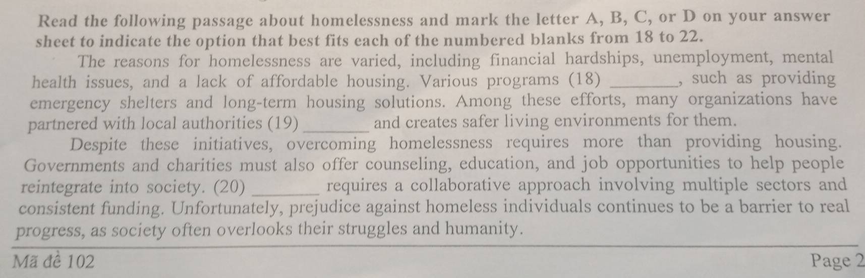 Read the following passage about homelessness and mark the letter A, B, C, or D on your answer 
sheet to indicate the option that best fits each of the numbered blanks from 18 to 22. 
The reasons for homelessness are varied, including financial hardships, unemployment, mental 
health issues, and a lack of affordable housing. Various programs (18) _, such as providing 
emergency shelters and long-term housing solutions. Among these efforts, many organizations have 
partnered with local authorities (19) _and creates safer living environments for them. 
Despite these initiatives, overcoming homelessness requires more than providing housing. 
Governments and charities must also offer counseling, education, and job opportunities to help people 
reintegrate into society. (20) _requires a collaborative approach involving multiple sectors and 
consistent funding. Unfortunately, prejudice against homeless individuals continues to be a barrier to real 
progress, as society often overlooks their struggles and humanity. 
Mã đề 102 Page 2