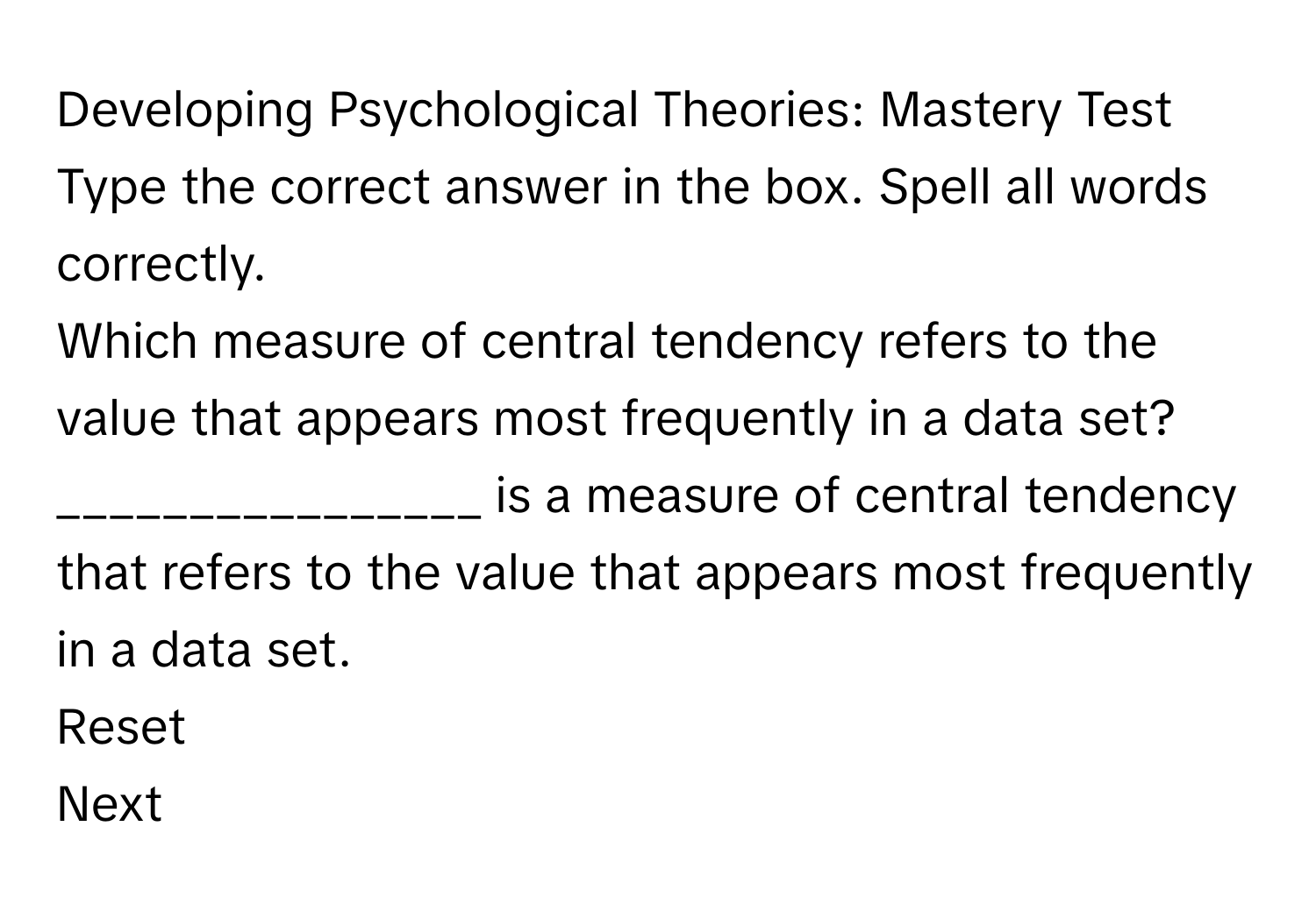 Developing Psychological Theories: Mastery Test

Type the correct answer in the box. Spell all words correctly.
Which measure of central tendency refers to the value that appears most frequently in a data set?
________________ is a measure of central tendency that refers to the value that appears most frequently in a data set.
Reset
Next