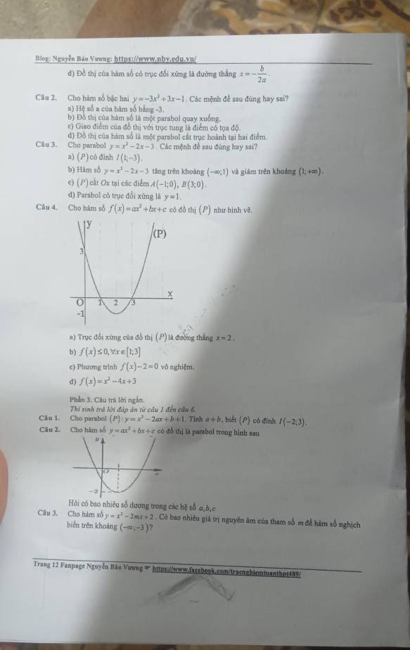 Blog: Nguyễn Bảo Vương: https://www.nbv.edu.vn/
đ) Đồ thị của hàm số có trục đổi xứng là đường thằng x=- b/2a .
Câu 2. Cho hàm số bậc hai y=-3x^2+3x-1 Các mệnh đề sau đùng hay sai?
s) Hệ số a của hàm số bằng -3.
b) Đồ thị của hàm số là một parabol quay xuống.
c) Giao điểm của đồ thị với trục tung là điểm có tọa độ.
d) Đồ thị của hàm số là một parabol cắt trục hoành tại hai điểm.
Cău 3. Cho parabol y=x^2-2x-3 Các mệnh đề sau đùng hay sai?
a) () có đinh I(1;-3).
b) Hàm số y=x^2-2x-3 tǎng trên khoảng (-∈fty ;1) và giàm trên khoảng (1;+∈fty ).
c) (P) cắt Ox tại các điểm A(-1;0),B(3;0).
d) Parabol có trục đổi xứng là y=1.
Câu 4. Cho hàm số f(x)=ax^2+bx+c có đà thi(P) như hình vê.
a) Trục đổi xứng của đồ thị (P) là đường thẳng x=2.
b) f(x)≤ 0, , Vx ∈ [1;3]
e) Phương trinh f(x)-2=0 vô nghiệm.
d) f(x)=x^2-4x+3
Phần 3. Câu trá lời ngắn.
Thí sinh trả lời đập ăn từ câu 1 đến câu 6.
Câu 1. Cho parabol (P):y=x^2-2ax+b+1. Tinh a+b , biết (P) có đinh I(-2;3).
Câu 2. Cho hàm số y=ax^2+bx+c có đồ thị là parabol trong hình sau
Hỏi có bao nhiêu số dương trong các hệ sổ a,b,c
Câu 3. Cho hàm số y=x^2-2mx+2. Cò bao nhiêu giá trị nguyên âm của tham số m để hàm số nghịch
biển trēn khoảng (-∈fty ;-3) ?
Trang 12 Fanpage Nguyễn Bản Vương ∞ https://www.facebook.com/tracnghiemtuanthpt489/