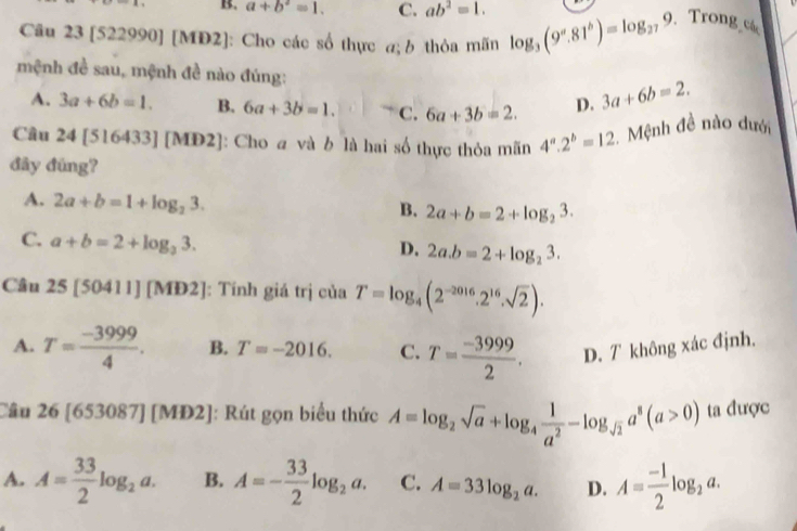 B. a+b^2=1. C. ab^2=1. 
Câu 23 [522990] [MD2]: Cho các số thực a; b thỏa mãn log _3(9^a.81^b)=log _279 Trong cá
mệnh đề sau, mệnh đề nào đúng: 3a+6b=2.
A. 3a+6b=1. B. 6a+3b=1. C. 6a+3b=2. D.
Câu 24[516 33] [MD2]: Cho a và b là hai số thực thỏa mãn 4^a.2^b=12 Mệnh đề nào dưới
đây đũng?
A. 2a+b=1+log _23.
B. 2a+b=2+log _23.
C. a+b=2+log _33.
D. 2a.b=2+log _23. 
Câu 25[50411][MD2] : Tính giá trị của T=log _4(2^(-2016)· 2^(16)· sqrt(2)).
A. T= (-3999)/4 . B. T=-2016. C. T= (-3999)/2 . D. T không xác định.
Câu 26[653087] |□ =| MD2]: Rút gọn biểu thức A=log _2sqrt(a)+log _4 1/a^2 -log _sqrt(2)a^8(a>0) ta được
A. A= 33/2 log _2a. B. A=- 33/2 log _2a. C. A=33log _2a. D. A= (-1)/2 log _2a.