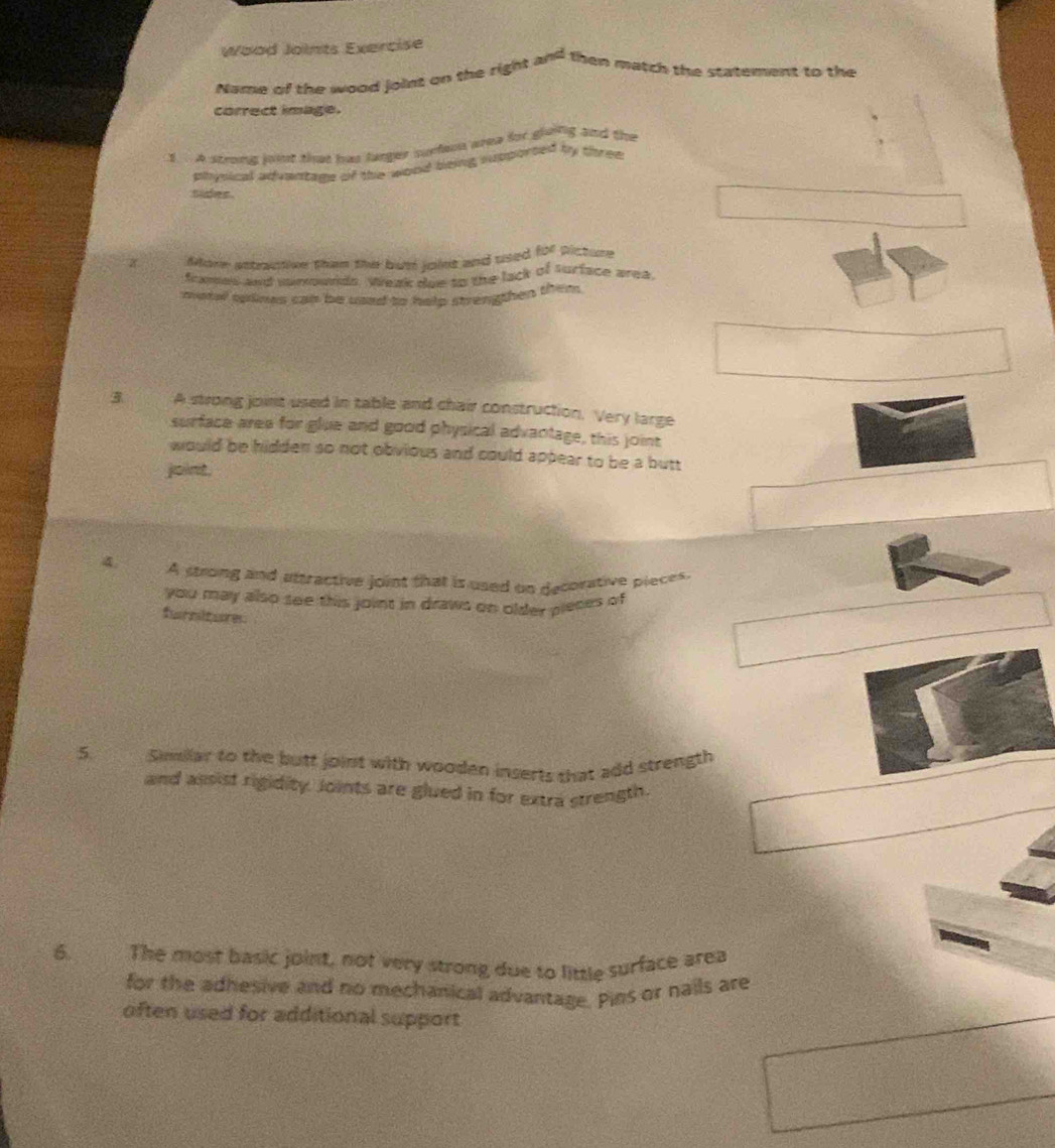 Wood Joints Exercise 
Name of the wood joint on the right and then match the statement to the 
correct image. 
1 A strong joint that has larger surfeon wrea for gleing and the 
physical advantage of the wond being supporsed by thered 
suder. 
More astractive then the bus inins and used for picture 
fames and surrownds, Weak due to the lack of surface area 
motel splines can be used to help strengthen them. 
3 A strong joint used in table and chair construction. Very large 
surface area for glue and good physical advantage, this joint 
would be hidden so not obvious and could appear to be a butt 
joint. 
A strong and attractive joint that is used on decorative pieces. 
you may also see this joint in draws on older pieces of 
furniture 
5 Similar to the butt joint with wooden inserts that add strength 
and assist rigidity. Joints are glued in for extra strength. 
6. a The most basic joint, not very strong due to little surface area 
for the adhesive and no mechanical advantage. Pins or nails are 
often used for additional support
