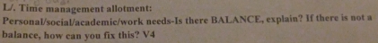 L/. Time management allotment: 
Personal/social/academic/work needs-Is there BALANCE, explain? If there is not a 
balance, how can you fix this? V4