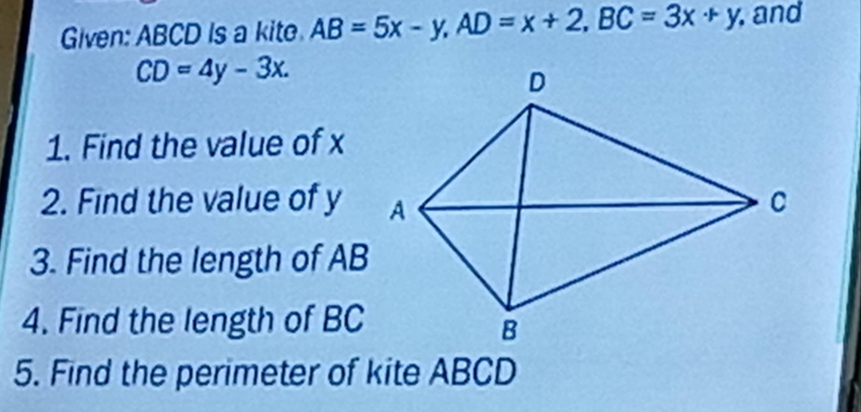 Given: ABCD Is a kite AB=5x-y, AD=x+2, BC=3x+y , and
CD=4y-3x. 
1. Find the value of x
2. Find the value of y
3. Find the length of AB
4. Find the length of BC
5. Find the perimeter of kite ABCD