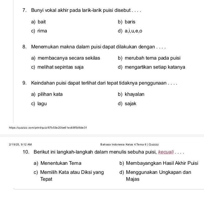 Bunyi vokal akhir pada larik-larik puisi disebut . . . .
a) bait b) baris
c) rima d) a,i,u,e,o
8. Menemukan makna dalam puisi dapat dilakukan dengan . . . .
a) membacanya secara sekilas b) merubah tema pada puisi
c) melihat sepintas saja d)mengartikan setiap katanya
9. Keindahan puisi dapat terlihat dari tepat tidaknya penggunaan . . . .
a) pilihan kata b) khayalan
c) lagu d) sajak
https://q uiz iz z . co m/prin t/quiz/67b 53e 20 be6 1 e c6 8f5d 6de 31
2/19/25, 9:12 AM Bahasa Indonesia Kelas 4 Tema 6 | Quizizz
10. Berikut ini langkah-langkah dalam menulis sebuha puisi, kecuali . . . .
a) Menentukan Tema b) Membayangkan Hasil Akhir Puisi
c) Memilih Kata atau Diksi yang d) Menggunakan Ungkapan dan
Tepat Majas