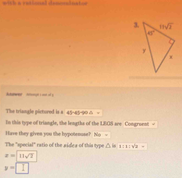 with a retional denominator
Answer Attaupt ) out of (
The triangle pictured is a 45-45-90
In this type of triangle, the lengths of the LEGS are Congruent
Have they given you the hypotenuse? No
The "special" ratio of the sides of this type △ is 1:1:sqrt(2)
x=11sqrt(2)
y=□