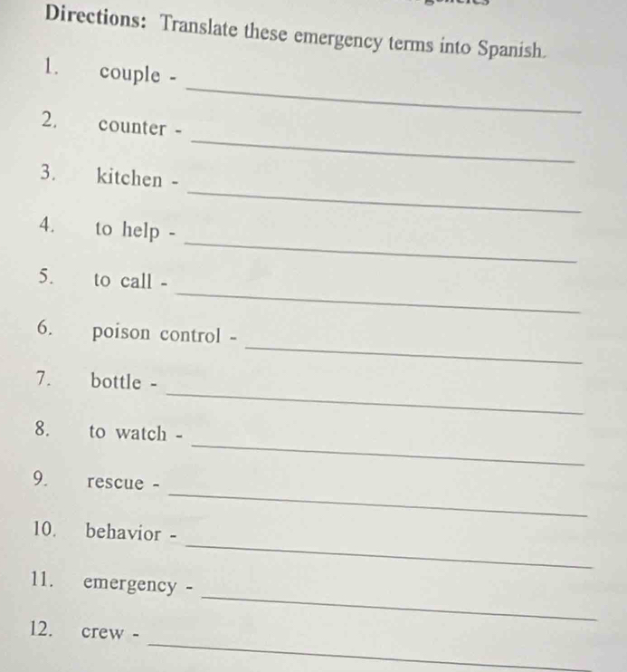 Directions: Translate these emergency terms into Spanish. 
_ 
1. couple - 
_ 
2. counter - 
_ 
3. kitchen - 
_ 
4. to help - 
_ 
5. to call - 
_ 
6. poison control - 
_ 
7. bottle - 
_ 
8. to watch - 
_ 
9. rescue - 
_ 
10. behavior - 
_ 
11. emergency - 
_ 
12. crew -