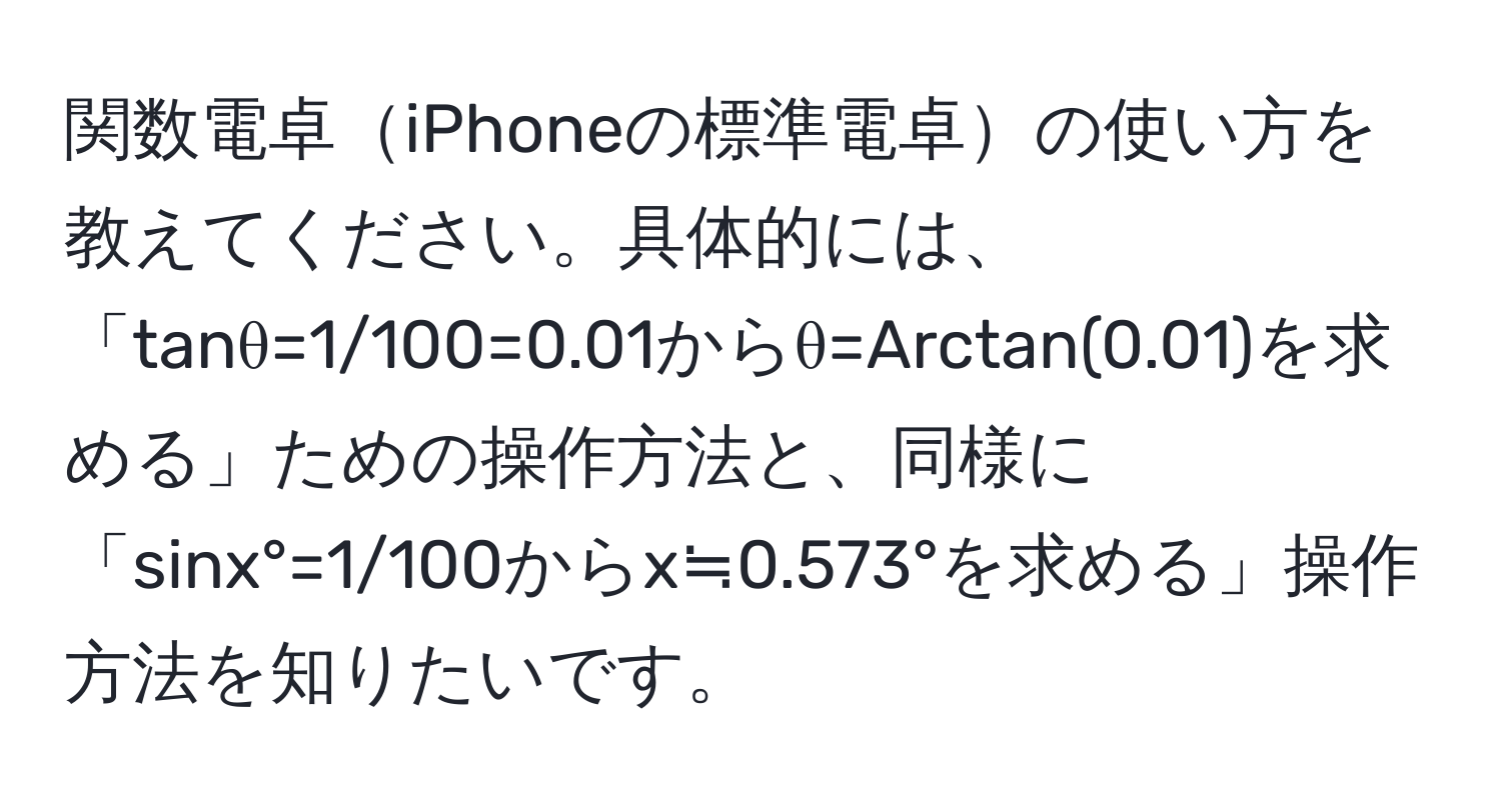 関数電卓iPhoneの標準電卓の使い方を教えてください。具体的には、「tanθ=1/100=0.01からθ=Arctan(0.01)を求める」ための操作方法と、同様に「sinx°=1/100からx≒0.573°を求める」操作方法を知りたいです。