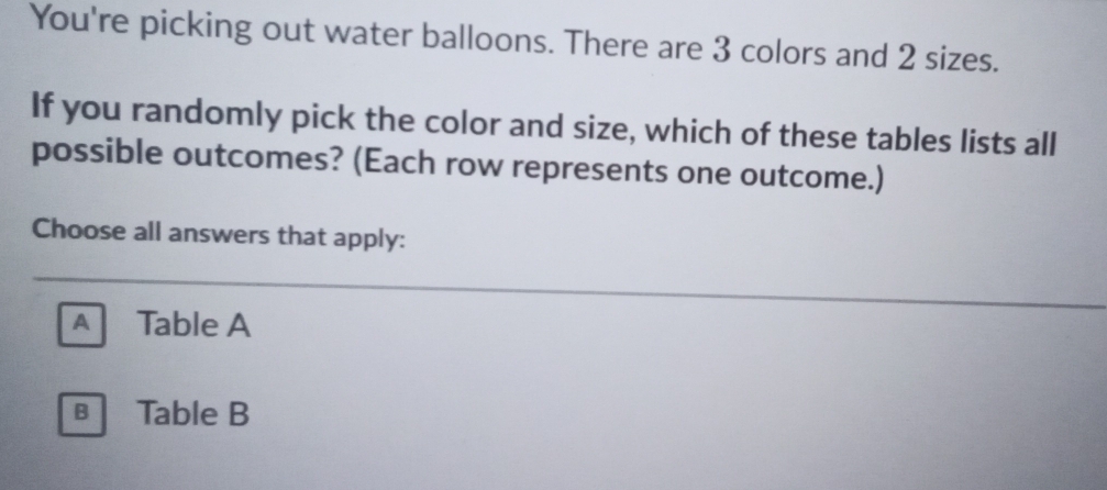 You're picking out water balloons. There are 3 colors and 2 sizes.
If you randomly pick the color and size, which of these tables lists all
possible outcomes? (Each row represents one outcome.)
Choose all answers that apply:
A Table A
в Table B