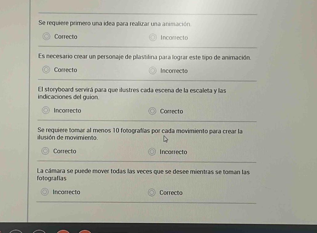 Se requiere primero una idea para realizar una animación.
Correcto Incorrecto
Es necesario crear un personaje de plastilina para lograr este tipo de animación.
Correcto Incorrecto
El storyboard servirá para que ilustres cada escena de la escaleta y las
indicaciones del guion.
Incorrecto Correcto
Se requiere tomar al menos 10 fotografías por cada movimiento para crear la
ilusión de movimiento.
Correcto Incorrecto
La cámara se puede mover todas las veces que se desee mientras se toman las
fotografías
Incorrecto Correcto