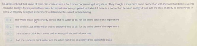 Students noticed that some of their classmates have a hard time concentrating during class. They thought it may have some connection with the fact that these students
consume energy drinks just before class. An experiment was proposed to find out if there is a connection between energy drinks and the lack of ability to concentrate in
class. A properly designed experiment to determine this would include having
1. the whole class drink energy drinks and no water at all, for the entire time of the experiment
2. the whole class drink water and no energy drinks at all, for the entire time of the experiment
3. the students drink both water and an energy drink just before class
4 half the students drink water and the other half drink an energy drink just before class