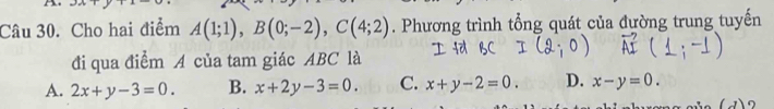 Cho hai điểm A(1;1), B(0;-2), C(4;2). Phương trình tổng quát của đường trung tuyến
đi qua điểm A của tam giác ABC là
A. 2x+y-3=0. B. x+2y-3=0. C. x+y-2=0. D. x-y=0.