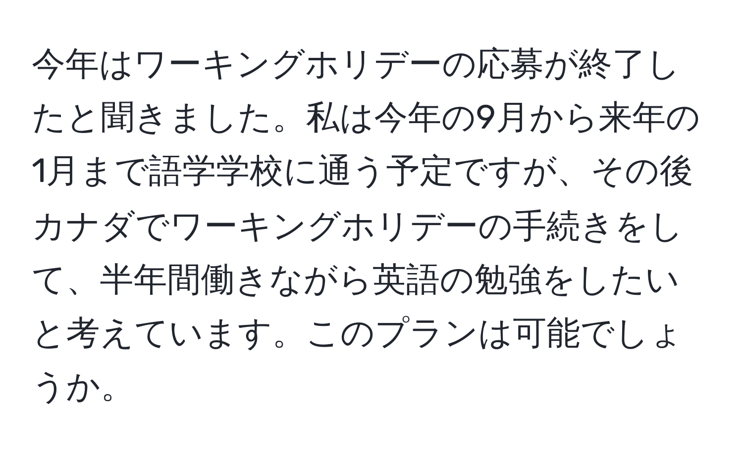 今年はワーキングホリデーの応募が終了したと聞きました。私は今年の9月から来年の1月まで語学学校に通う予定ですが、その後カナダでワーキングホリデーの手続きをして、半年間働きながら英語の勉強をしたいと考えています。このプランは可能でしょうか。