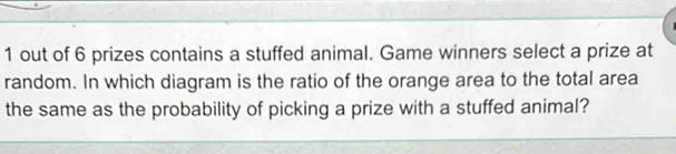 out of 6 prizes contains a stuffed animal. Game winners select a prize at 
random. In which diagram is the ratio of the orange area to the total area 
the same as the probability of picking a prize with a stuffed animal?