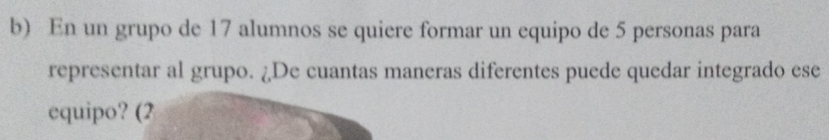 En un grupo de 17 alumnos se quiere formar un equipo de 5 personas para 
representar al grupo. ¿De cuantas maneras diferentes puede quedar integrado ese 
equipo? (2