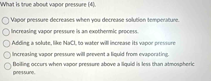 What is true about vapor pressure (4).
Vapor pressure decreases when you decrease solution temperature.
Increasing vapor pressure is an exothermic process.
Adding a solute, like NaCl, to water will increase its vapor pressure
Increasing vapor pressure will prevent a liquid from evaporating.
Boiling occurs when vapor pressure above a liquid is less than atmospheric
pressure.