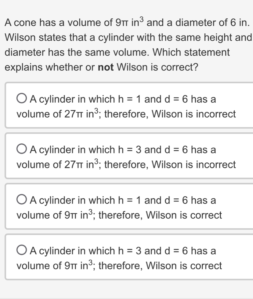 A cone has a volume of 9π in^3 and a diameter of 6 in.
Wilson states that a cylinder with the same height and
diameter has the same volume. Which statement
explains whether or not Wilson is correct?
A cylinder in which h=1 and d=6 has a
volume of 27π in^3; therefore, Wilson is incorrect
A cylinder in which h=3 and d=6 has a
volume of 27π in^3; therefore, Wilson is incorrect
A cylinder in which h=1 and d=6 has a
volume of 9 π in^3; therefore, Wilson is correct
A cylinder in which h=3 and d=6 has a
volume of 9π in^3; therefore, Wilson is correct