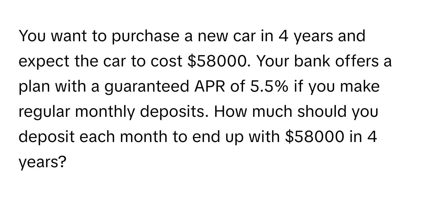 You want to purchase a new car in 4 years and expect the car to cost $58000. Your bank offers a plan with a guaranteed APR of 5.5% if you make regular monthly deposits. How much should you deposit each month to end up with $58000 in 4 years?