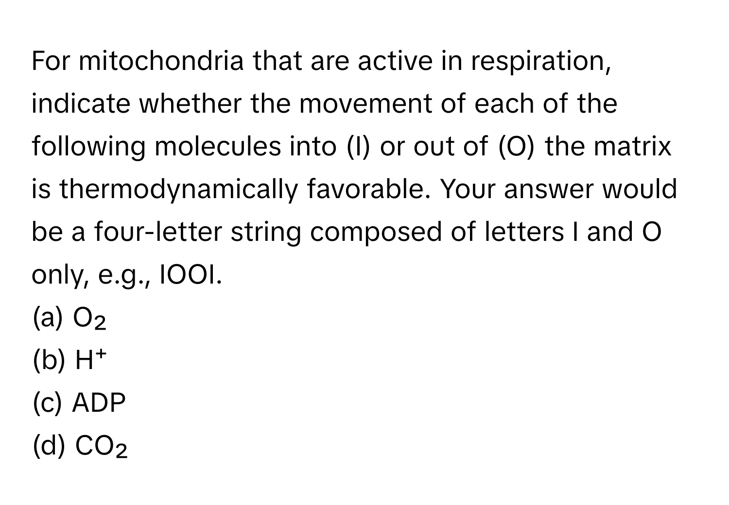 For mitochondria that are active in respiration, indicate whether the movement of each of the following molecules into (I) or out of (O) the matrix is thermodynamically favorable. Your answer would be a four-letter string composed of letters I and O only, e.g., IOOI.

(a) O₂
(b) H⁺
(c) ADP
(d) CO₂