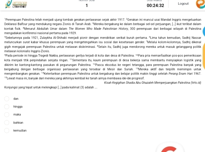 LTBK-SNBT Logout
00:24:32
¹Perempuan Palestina telah menjadi ujung tombak gerakan perlawanan sejak akhir 1917. ²Gerakan ini muncul usai Mandat Inggris mengeluarkan
Deklarasi Balfour yang mendukung negara Zionis di Tanah Arab. ³Mereka bergabung ke dalam berbagai sel-sel perjuangan, (...] ikut terlibat dalam
kontak fisik. ⁴Menurut Abdullah Umar dalam The Women Who Made Palestinian History, 300 perempuan dari berbagai wilayah di Palestina
mengadakan konferensi nasional pertama pada 1929.
*Sebelumnya pada 1921, Zulaykha Al-Shihabi menjadi pionir dengan mendirikan serikat buruh pertama. ºLima tahun kemudian, Sadhij Nassan
meluncurkan surat kabar khusus perempuan yang mengetengahkan isu sosial dan kesetaraan gender. ⁷Melalui kolom-kolomnya, Sadhij dikenal
gigih mengajak perempuan Palestina untuk melawan diskriminasi. °Selain itu, Sadhij juga mendorong mereka untuk masuk gelanggang politik
melawan kolonialis Inggris-Zionis.
*Pada periode ini hingga Tragedi Nakba, perlawanan gerilya terjadi di kota dan desa di Palestina. ¹ºPara pria memanfaatkan pos-pos pemeriksaan
kota menjadi titik perpindahan senjata ringan. ¹¹Sementara itu, kaum perempuan di desa bekerja sama membantu menyiapkan logistik yang
dikirim ke kantong-kantong pasukan di pegunungan Palestina. ¹²Pasca eksodus ke negeri tetangga, para perempuan Palestina banyak yang
bergabung dengan berbagai organisasi perlawanan yang tersebar di Mesir dan Suriah. ¹³Mereka aktif dan terpilih memimpin untuk
mengembangkan gerakan. ¹ªKetertarikan perempuan Palestina untuk bergabung dan belajar politik makin tinggi setelah Perang Enam Hari 1967.
15| Lewat masa ini, banyak dari mereka yang akhirnya kembali ke tanah airnya membawa ide-ide progresif.
Kisah Kegigihan Shadia Abu Ghazaleh Memperjuangkan Palestina (tirto.id)
Konjungsi yang tepat untuk melengkapi [...] pada kalimat (3) adalah ....
dan
hingga
maka
bahkan
kemudian