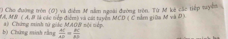 Cho đường tròn (O) và điểm M nằm ngoài đường tròn. Từ M kê các tiếp tuyển 
MA,MB ( A, B là các tiếp điểm) và cát tuyển MCD ( C nằm giữa M và D). 
a) Chứng minh tứ giác MAOB nội tiếp. 
b) Chứng minh rằng  AC/AD = BC/BD 