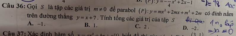 (P):y=-frac 4x^2+2x-1
Câu 36: Gọi S là tập các giá trị m!= 0 để parabol (P):y=mx^2+2mx+m^2+2m có đỉnh nằm
trên đường thắng y=x+7. Tính tổng các giá trị của tập S
A. -1. B. 1. C. 2. D. -2.
Câu 37: Xác đinh hàm số y=ax^2+bx+c(1) biế t đề th (3 1)