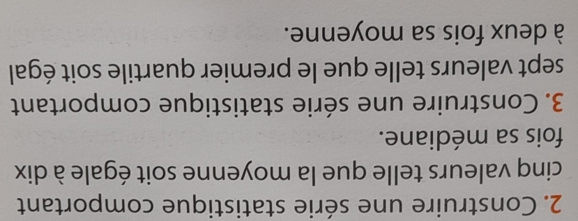 Construire une série statistique comportant 
cinq valeurs telle que la moyenne soit égale à dix 
fois sa médiane. 
3. Construire une série statistique comportant 
sept valeurs telle que le premier quartile soit égal 
à deux fois sa moyenne.