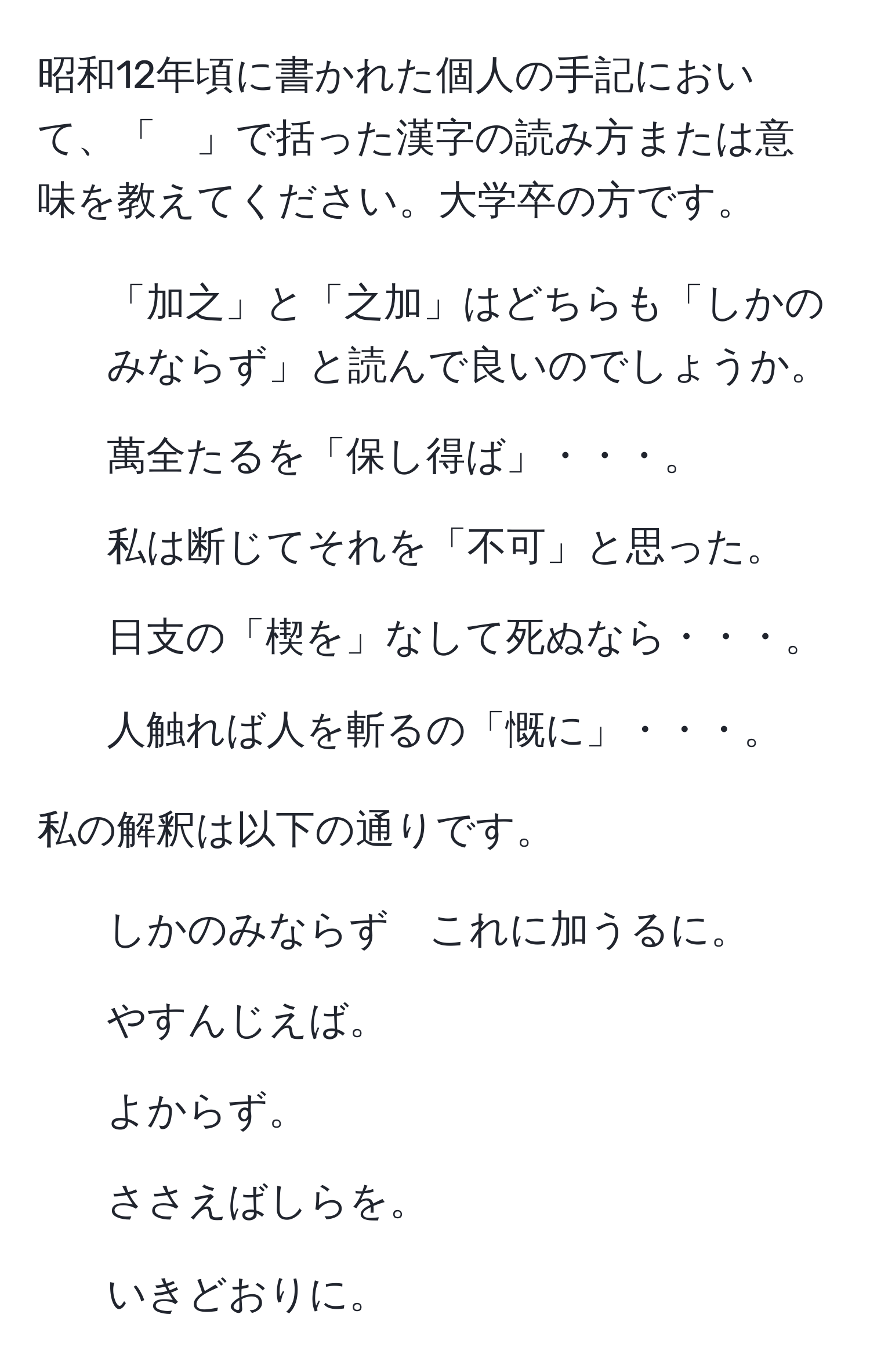 昭和12年頃に書かれた個人の手記において、「　」で括った漢字の読み方または意味を教えてください。大学卒の方です。

1. 「加之」と「之加」はどちらも「しかのみならず」と読んで良いのでしょうか。

2. 萬全たるを「保し得ば」・・・。

3. 私は断じてそれを「不可」と思った。

4. 日支の「楔を」なして死ぬなら・・・。

5. 人触れば人を斬るの「慨に」・・・。

私の解釈は以下の通りです。  

1. しかのみならず　これに加うるに。  

2. やすんじえば。  

3. よからず。  

4. ささえばしらを。  

5. いきどおりに。