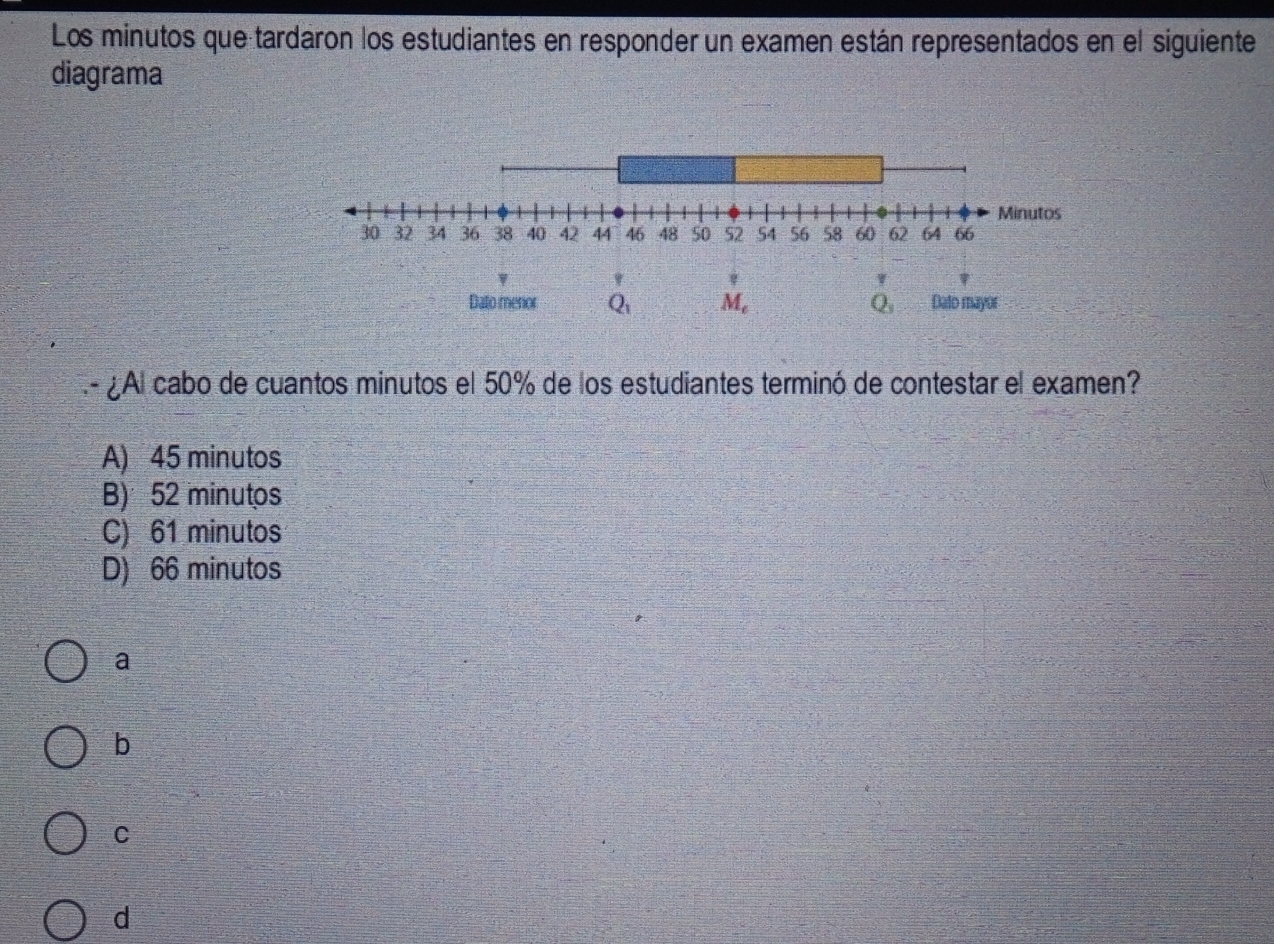 Los minutos que tardaron los estudiantes en responder un examen están representados en el siguiente
diagrama
Dato menor A M, 2 Dato mayor
.- Al cabo de cuantos minutos el 50% de los estudiantes terminó de contestar el examen?
A) 45 minutos
B) 52 minutos
C) 61 minutos
D) 66 minutos
a
b
c
d