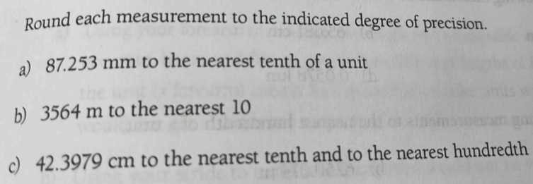 Round each measurement to the indicated degree of precision. 
a) 87.253 mm to the nearest tenth of a unit 
b) 3564 m to the nearest 10
c) 42.3979 cm to the nearest tenth and to the nearest hundredth