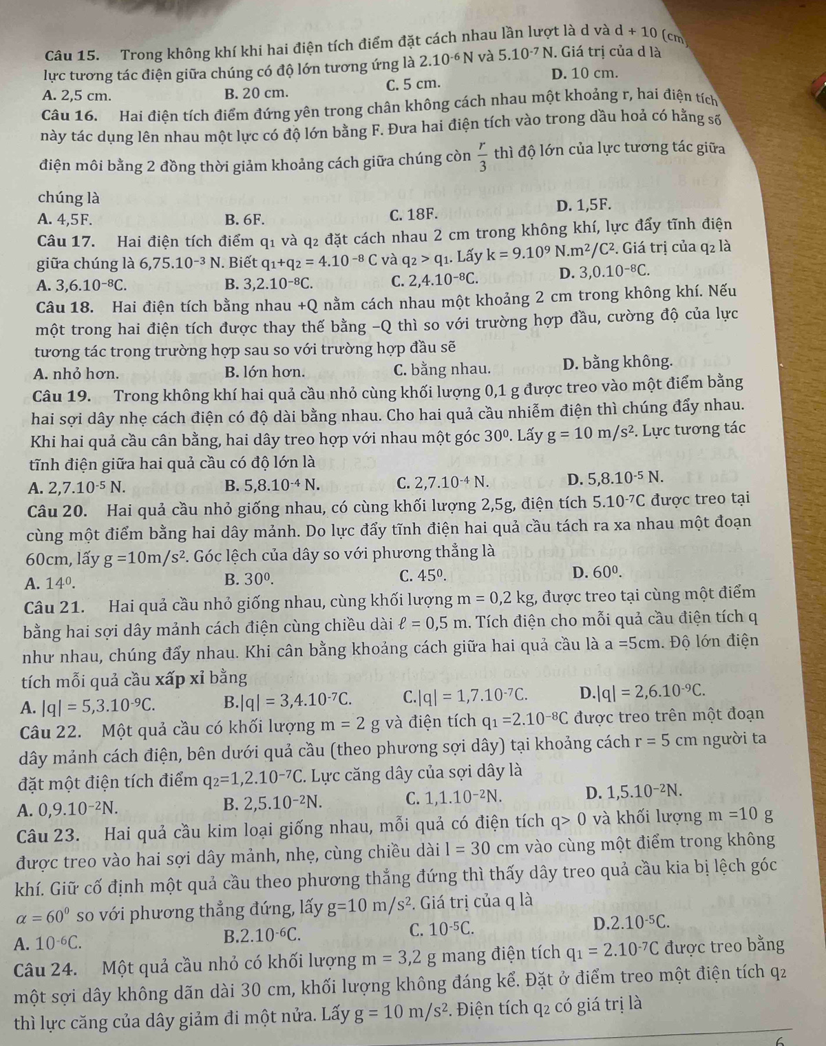 Trong không khí khi hai điện tích điểm đặt cách nhau lần lượt là d và d+10 (cm
lực tương tác điện giữa chúng có độ lớn tương ứng là 2.10^(-6)N và 5.10^(-7)N J. Giá trị của d là
D. 10 cm.
A. 2,5 cm. B. 20 cm.
C. 5 cm.
Câu 16. Hai điện tích điểm đứng yên trong chân không cách nhau một khoảng r, hai điện tích
này tác dụng lên nhau một lực có độ lớn bằng F. Đưa hai điện tích vào trong dầu hoả có hằng số
điện môi bằng 2 đồng thời giảm khoảng cách giữa chúng còn  r/3  thì độ lớn của lực tương tác giữa
chúng là
A. 4,5F. B. 6F. C. 18F.
D. 1,5F.
Câu 17. Hai điện tích điểm q1 và q2 đặt cách nhau 2 cm trong không khí, lực đẩy tĩnh điện
giữa chúng là 6,75.10^(-3)N J. Biết q_1+q_2=4.10^(-8)C và q_2>q_1. Lấy k=9.10^9 V.m^2/ /C². Giá trị của q2 là
A. 3,6.10^(-8)C. B. 3,2.10^(-8)C. C. 2,4.10^(-8)C.
D. 3,0.10^(-8)C.
Câu 18. Hai điện tích bằng nhau +Q nằm cách nhau một khoảng 2 cm trong không khí. Nếu
một trong hai điện tích được thay thế bằng -Q thì so với trường hợp đầu, cường độ của lực
tương tác trong trường hợp sau so với trường hợp đầu sẽ
A. nhỏ hơn. B. lớn hơn. C. bằng nhau. D. bằng không.
Câu 19. Trong không khí hai quả cầu nhỏ cùng khối lượng 0,1 g được treo vào một điểm bằng
hai sợi dây nhẹ cách điện có độ dài bằng nhau. Cho hai quả cầu nhiễm điện thì chúng đẩy nhau.
Khi hai quả cầu cân bằng, hai dây treo hợp với nhau một góc 30°. Lấy g=10m/s^2. Lực tương tác
tĩnh điện giữa hai quả cầu có độ lớn là
A. 2,7.10^(-5)N. B. 5,8.10^(-4)N. C. 2,7.10^(-4)N. D. 5,8.10^(-5)N.
Câu 20. Hai quả cầu nhỏ giống nhau, có cùng khối lượng 2,5g, điện tích 5.10^(-7)C được treo tại
cùng một điểm bằng hai dây mảnh. Do lực đẩy tĩnh điện hai quả cầu tách ra xa nhau một đoạn
60cm, lấy g=10m/s^2. Góc lệch của dây so với phương thẳng là
A. 14^0.
B. 30^0. C. 45^0. D. 60^0.
Câu 21. Hai quả cầu nhỏ giống nhau, cùng khối lượng m=0,2kg, được treo tại cùng một điểm
bằng hai sợi dây mảnh cách điện cùng chiều dài ell =0,5m. Tích điện cho mỗi quả cầu điện tích q
như nhau, chúng đẩy nhau. Khi cân bằng khoảng cách giữa hai quả cầu là a=5cm Độ lớn điện
tích mỗi quả cầu xấp xỉ bằng
A. |q|=5,3.10^(-9)C. B. |q|=3,4.10^(-7)C. C. |q|=1,7.10^(-7)C. D. |q|=2,6.10^(-9)C.
Câu 22. Một quả cầu có khối lượng m=2g; và điện tích q_1=2.10^(-8)C được treo trên một đoạn
dây mảnh cách điện, bên dưới quả cầu (theo phương sợi dây) tại khoảng cách r=5cm người ta
đặt một điện tích điểm q_2=1,2.10^(-7)C. Lực căng dây của sợi dây là
A. 0,9.10^(-2)N. C. 1,1.10-²N. D. 1,5.10^(-2)N.
B. 2,5.10^(-2)N.
Câu 23. Hai quả cầu kim loại giống nhau, mỗi quả có điện tích q>0 và khối lượng m=10 g
được treo vào hai sợi dây mảnh, nhẹ, cùng chiều dài l=30cm vào cùng một điểm trong không
khí. Giữ cố định một quả cầu theo phương thắng đứng thì thấy dây treo quả cầu kia bị lệch góc
alpha =60° so với phương thẳng đứng, lấy g=10m/s^2. Giá trị của q là
C. 10^(-5)C. D. 2.10^(-5)C.
A. 10^(-6)C.
B. 2.10^(-6)C.
Câu 24. Một quả cầu nhỏ có khối lượng m=3,2g mang điện tích q_1=2.10^(-7)C được treo bằng
một sợi dây không dãn dài 30 cm, khối lượng không đáng kể. Đặt ở điểm treo một điện tích q2
thì lực căng của dây giảm đi một nửa. Lấy g=10m/s^2 *. Điện tích q2 có giá trị là