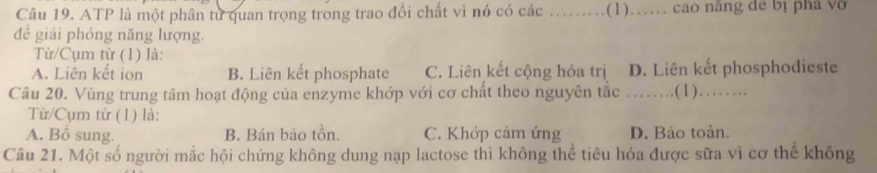 ATP là một phân từ quan trọng trong trao đổi chất vì nó có các _( 1) )…… cao năng dể bị phá vở
để giải phóng năng lượng.
Từ/Cụm từ (1) là:
A. Liên kết ion B. Liên kết phosphate C. Liên kết cộng hóa trị D. Liên kết phosphodieste
Câu 20. Vùng trung tâm hoạt động của enzyme khớp với cơ chất theo nguyên tắc _. . . .(1)……
Từ/Cụm từ (1) là:
A. Bổ sung. B. Bán bảo tồn. C. Khớp cảm ứng D. Bảo toàn.
Câu 21. Một số người mắc hội chứng không dung nạp lactose thì không thể tiêu hóa được sữa vì cơ thể không