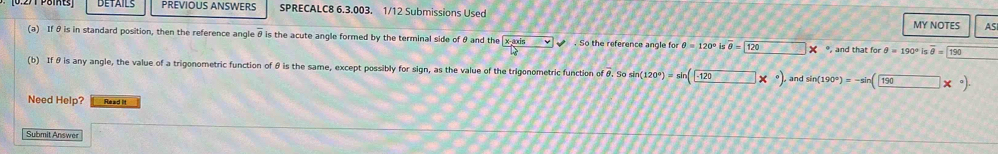 PREVIOUS ANSWERS SPRECALC8 6.3.003. 1/12 Submissions Used MY NOTES AS 
(a) If θis in standard position, then the reference angle θ is the acute angle formed by the terminal side of θ and the sqrt(frac x-asin )b . So the reference angle for θ =120°isoverline θ = 120* , and that for θ =190°isoverline θ =190
(b) If θ is any angle, the value of a trigonometric function of θ is the same, except possibly for sign, as the value of the trigonometric function of &. So sin (120°)=sin (-120*°) and sin (190°)=-sin (190*°). 
Need Help? Read It 
Submit Answer