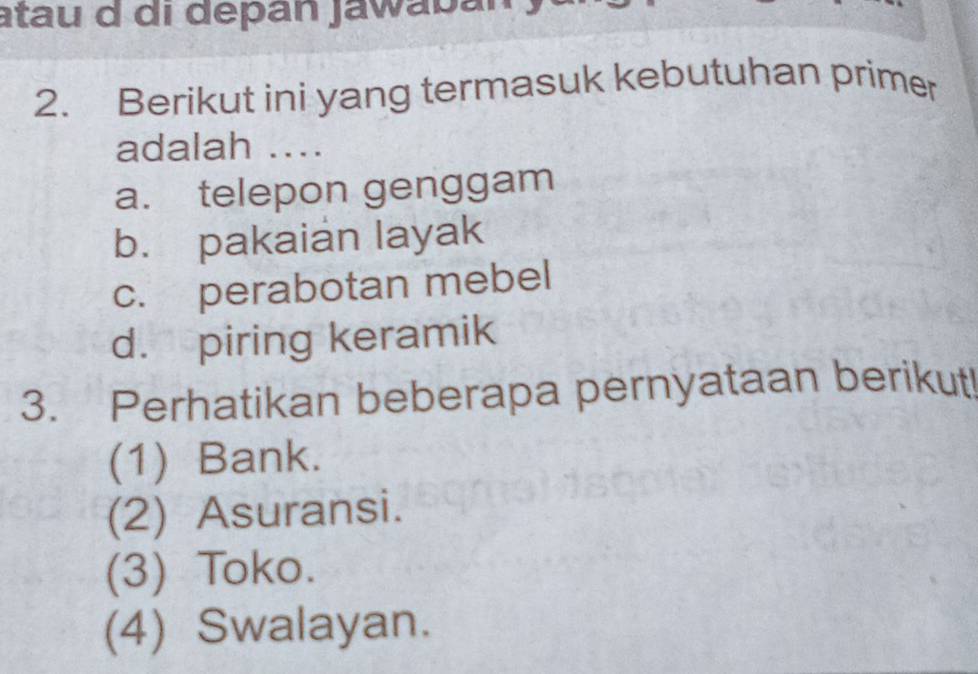 atau d di depán Jawabán
2. Berikut ini yang termasuk kebutuhan primer
adalah ....
a. telepon genggam
b. pakaian layak
c. perabotan mebel
d. piring keramik
3. Perhatikan beberapa pernyataan berikut!
(1) Bank.
(2) Asuransi.
(3) Toko.
(4) Swalayan.