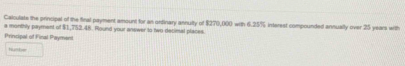 Calculate the principal of the final payment amount for an ordinary annuity of $270,000 with 6.25% interest compounded annually over 25 years with 
a monthly payment of $1,752.48. Round your answer to two decimal places. 
Principal of Final Payment 
Number