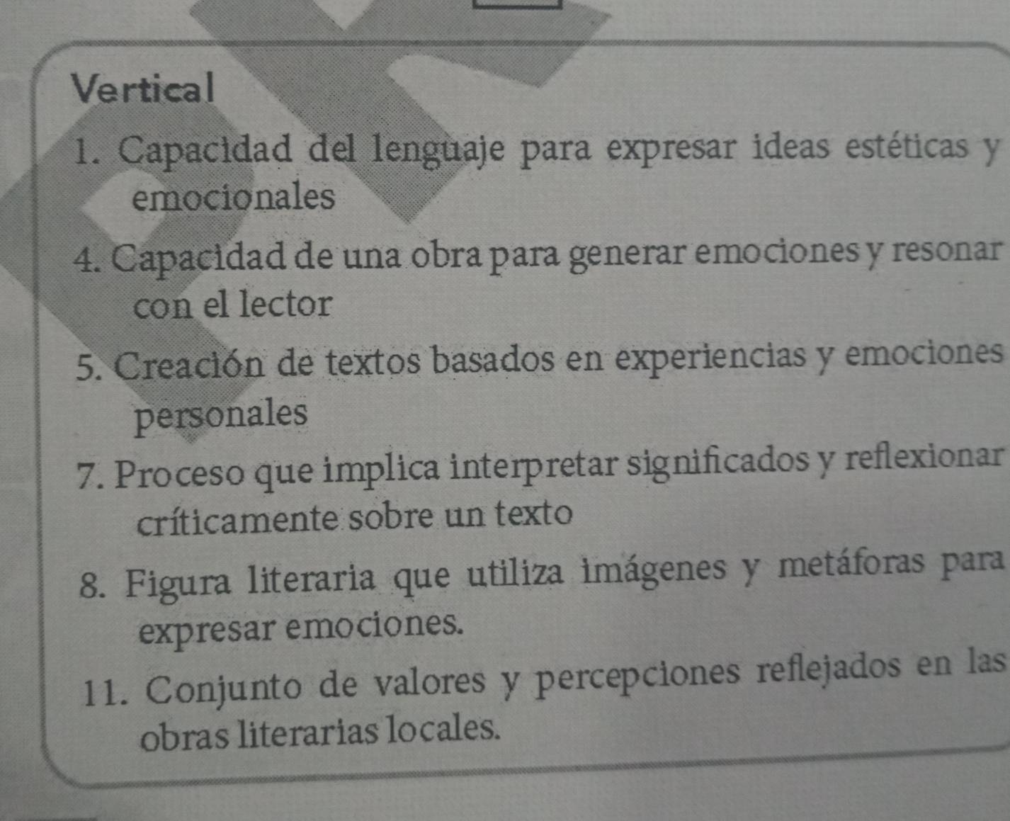 Vertical 
1. Capacidad del lenguaje para expresar ideas estéticas y 
emocionales 
4. Capacidad de una obra para generar emociones y resonar 
con el lector 
5. Creación de textos basados en experiencias y emociones 
personales 
7. Proceso que implica interpretar significados y reflexionar 
críticamente sobre un texto 
8. Figura literaria que utiliza imágenes y metáforas para 
expresar emociones. 
11. Conjunto de valores y percepciones reflejados en las 
obras literarias locales.