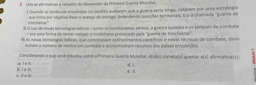 Leia as afirmativas a respeito do desenrolar da Primeira Guerra Mundial.
I. Quando as potências envolvidas no conflito avaliaram que a guerra seria longa, optaram por uma estratégia
que tinha por objetivo frear o avanço do inimigo, defendendo posições territoriais. Era a chamada “guerra de
trincheiras”.
II. O uso de novas tecnologias bélicas - como os bombardeios aéreos, a guerra química e os tanques de combate
- era uma forma de tentar romper o imobilismo provocado pela “guerra de trincheiras”.
III.As novas tecnologias bélicas, que combinavam conhecimentos científicos e novas técnicas de combate, dimi-
nuíram o número de mortos em combate e economizaram recursos dos países envolvidos.
Considerando o que você estudou sobre a Primeira Guerra Mundial, é(são) correta(s) apenas a(s) afirmativa(s):
a. I e II. d. I.
b. I e III. e. II.
c. I e III.
7