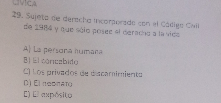 CIVICA
29. Sujeto de derecho incorporado con el Código Civill
de 1984 y que sólo posee el derecho a la vida
A) La persona humana
B) El concebido
C) Los privados de discernimiento
D) El neonato
E) El expósito