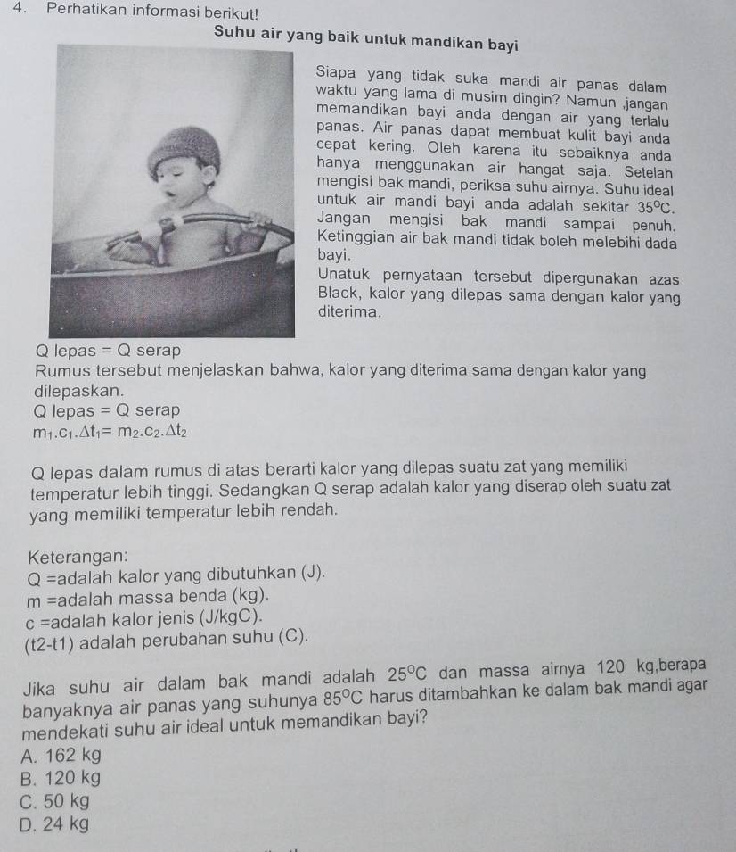 Perhatikan informasi berikut!
Suhu air yang baik untuk mandikan bayi
Siapa yang tidak suka mandi air panas dalam
waktu yang lama di musim dingin? Namun ,jangan
memandikan bayi anda dengan air yang terlalu
panas. Air panas dapat membuat kulit bayi anda
cepat kering. Oleh karena itu sebaiknya anda
hanya menggunakan air hangat saja. Setelah
mengisi bak mandi, periksa suhu airnya. Suhu ideal
untuk air mandi bayi anda adalah sekitar 35°C.
Jangan mengisi bak mandi sampai penuh.
Ketinggian air bak mandi tidak boleh melebihi dada
bayi.
Unatuk pernyataan tersebut dipergunakan azas
Black, kalor yang dilepas sama dengan kalor yang
diterima.
Q lepas =Q serap
Rumus tersebut menjelaskan bahwa, kalor yang diterima sama dengan kalor yang
dilepaskan.
Q lepas =Q serap
m_1.c_1.△ t_1=m_2.c_2.△ t_2
Q lepas dalam rumus di atas berarti kalor yang dilepas suatu zat yang memiliki
temperatur lebih tinggi. Sedangkan Q serap adalah kalor yang diserap oleh suatu zat
yang memiliki temperatur lebih rendah.
Keterangan:
Q= adalah kalor yang dibutuhkan (J).
m= adalah massa benda (kg).
c= adalah kalor jenis (J/kgC).
t 2-t1) adalah perubahan suhu (C).
Jika suhu air dalam bak mandi adalah 25°C dan massa airnya 120 kg,berapa
banyaknya air panas yang suhunya 85°C harus ditambahkan ke dalam bak mandi agar
mendekati suhu air ideal untuk memandikan bayi?
A. 162 kg
B. 120 kg
C. 50 kg
D. 24 kg