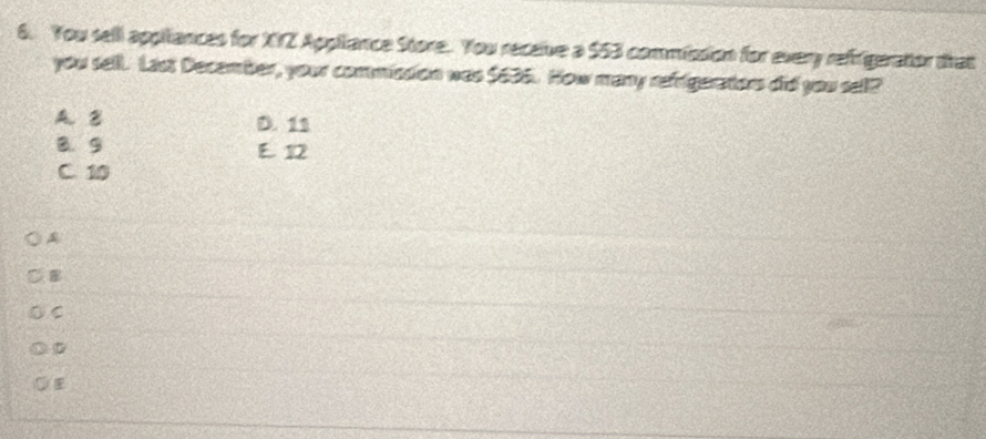 You sell appiliances for XYZ Appiiance Store. You receive a $53 commission for every refrigeratior trat
you sell. Last December, your commission was $636. How many refegerators did you sell?
A. B D. 11
B. 9 E. 12
C. 10

C
D
E