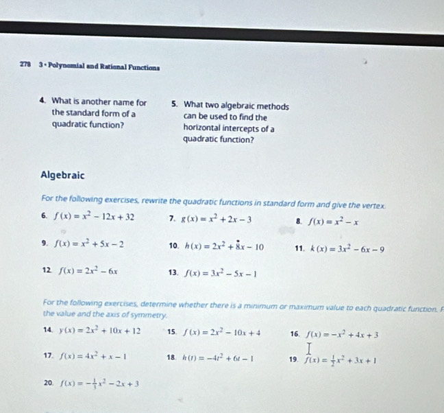 278 3 + Polynomial and Rational Functions 
4. What is another name for 5. What two algebraic methods 
the standard form of a can be used to find the 
quadratic function? horizontal intercepts of a 
quadratic function? 
Algebraic 
For the following exercises, rewrite the quadratic functions in standard form and give the vertex 
6. f(x)=x^2-12x+32 7. g(x)=x^2+2x-3 8. f(x)=x^2-x
9. f(x)=x^2+5x-2 10. h(x)=2x^2+8x-10 11. k(x)=3x^2-6x-9
12 f(x)=2x^2-6x 13. f(x)=3x^2-5x-1
For the following exercises, determine whether there is a minimum or maximum value to each quadratic function. F 
the value and the axis of symmetry. 
14. y(x)=2x^2+10x+12 15. f(x)=2x^2-10x+4 16. f(x)=-x^2+4x+3
17. f(x)=4x^2+x-1 18 h(t)=-4t^2+6t-1 19. f(x)= 1/2 x^2+3x+1
20. f(x)=- 1/3 x^2-2x+3