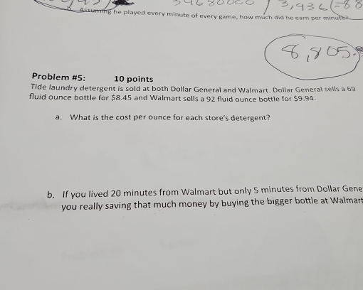 he played every minute of every game, how much did he earn per minute
Problem #5: 10 points 
Tide laundry detergent is sold at both Dollar General and Walmart. Dollar General sells a 69
fluid ounce bottle for $8.45 and Walmart sells a 92 fluid ounce bottle for $9.94. 
a. What is the cost per ounce for each store's detergent? 
b. If you lived 20 minutes from Walmart but only 5 minutes from Dollar Gene 
you really saving that much money by buying the bigger bottle at Walmar