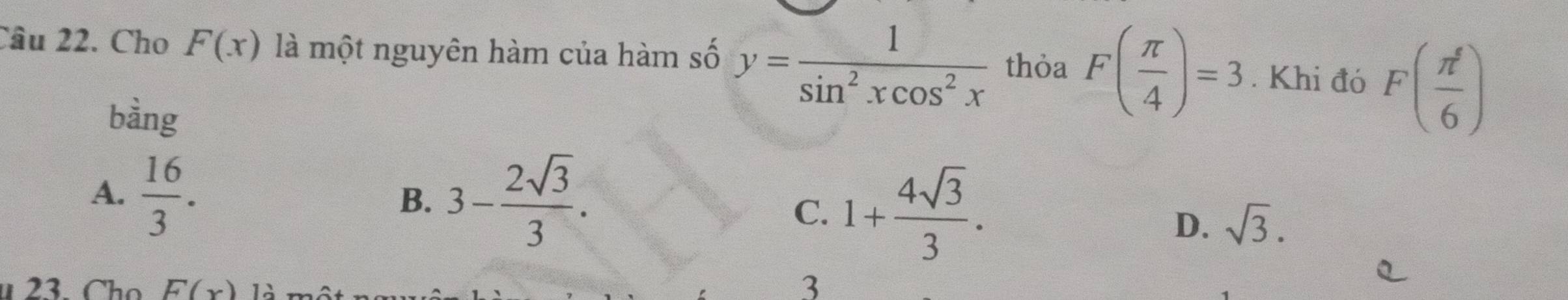 Cho F(x) là một nguyên hàm của hàm số y= 1/sin^2xcos^2x  thỏa F( π /4 )=3. Khi đó F( π^5/6 )
bàng
A.  16/3 . 3- 2sqrt(3)/3 . 
B.
C. 1+ 4sqrt(3)/3 .
D. sqrt(3). 
u 23. Cho F(x) 12
3