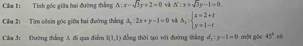 Tính góc giữa hai đường thẳng △ :x-sqrt(3)y+2=0 và △ ':x+sqrt(3)y-1=0. 
Câu 2: Tìm côsin góc giữa hai đường thẳng △ _1:2x+y-1=0 và Delta _2:beginarrayl x=2+t y=1-tendarray.
Câu 3: Đường thắng △ di qua điểm I(1,1) đồng thời tạo với đường thẳng d_3:y-1=0 một góc 45^0co