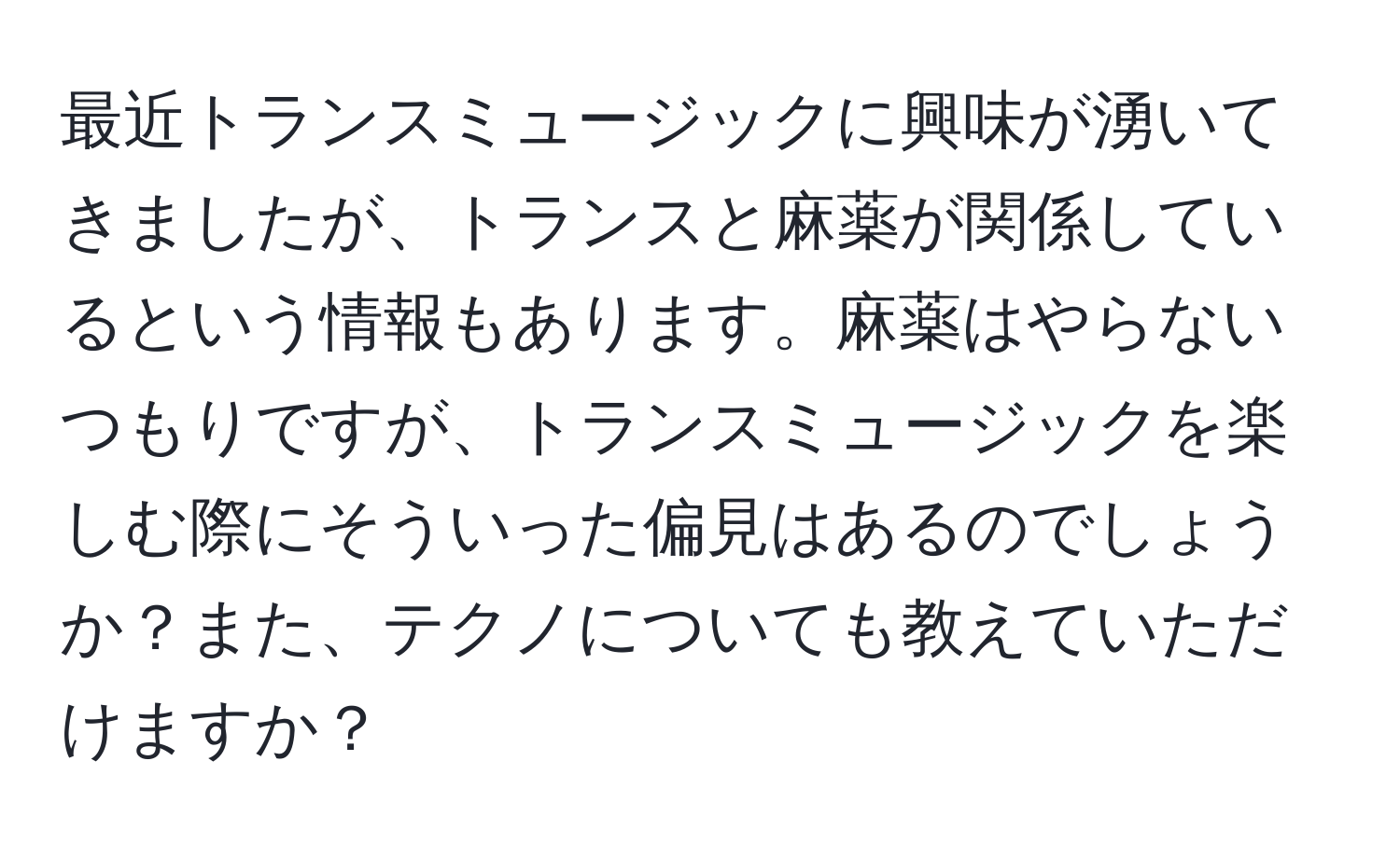 最近トランスミュージックに興味が湧いてきましたが、トランスと麻薬が関係しているという情報もあります。麻薬はやらないつもりですが、トランスミュージックを楽しむ際にそういった偏見はあるのでしょうか？また、テクノについても教えていただけますか？